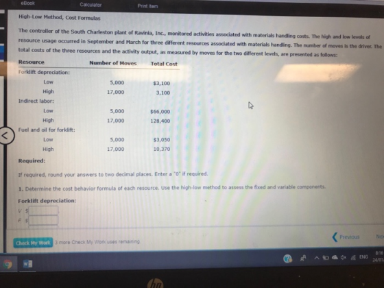 eBook Print item High-Low Method, Cost Formulas The controller of the South Charleston plant of Ravinia, Inc, monitored activities assodated with materials handling costs. The high and low levels of resource usage occurred in September and March for three different resources associated with materials handling. The number of moves is the driver. The total costs of the three resources and the Resource Forklift depreciation: activity output, as measured by moves for the two different levels, are presented as follows: Number of Moves Total Cost Low 5,000 17,000 $3,100 3,100 High Indirect labor: Low High Fuel and oil for forklift: 5,000 $66,000 17,000 128,400 5,000 $3,050 High 17,000 10,370 Required If required, round your answers to two decimal places. Enter a o if required. 1. Determine the cost behavior formula of each resource. Use the high-low method to assess the fixed and variable components. Forklift depreciation: Previous Check My Work 3 more Check My Work uses remaining 816