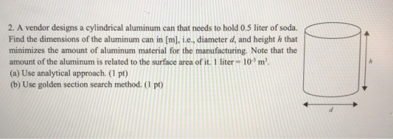 2. A vendor designs a cylindrical aluminum can that needs to hold 0.5 liter of soda.IAES Find the dimensions of the aluminum can in [m], ie, diameter d, and height h that minimizes the amount of aluminum material for the manufacturing. Note that the amount of the aluminum is related to the surface area of it. 1 liter 103m3 (a) Use analytical approach. (1 pt) (b) Use golden section search method. (1 pt)