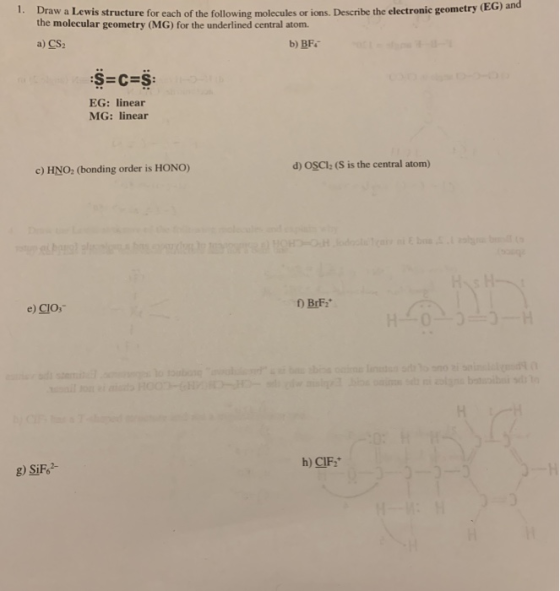 1. Draw a Lewis structure for each of the following molecules or ions. Describe the electronic geometry the molecular geometry (MG) for the underlined central atom a) CS2 b) BF EG: linear MG: linear d) OSCI: (S 1s the central atom) c) HNO: (bonding order is HONO) e) CIOs BrF h) CIF g) SiF6