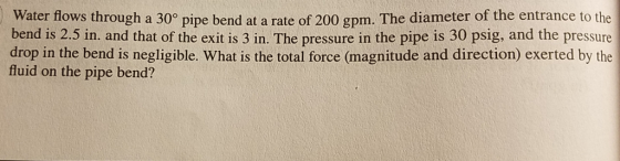 Water flows through a 30° pipe bend at a rate of 200 gpm. The diameter of the entrance to the bend is 2.5 in. and that of the exit is 3 in. The pressure in the pipe is 30 psig, and the pressure drop in the bend is negligible. What is the total force (magnitude and direction) exerted by the fluid on the pipe bend?