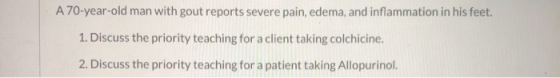 A 70-year-old man with gout reports severe pain, edema, and inflammation in his feet. 1. Discuss the priority teaching for a