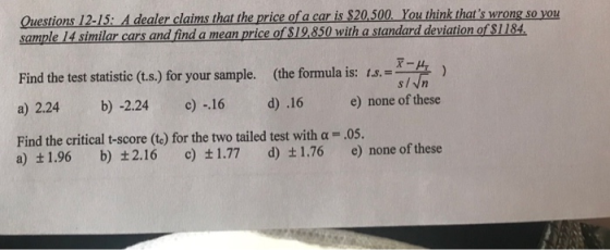 Questions 12-15:A dealer claims that the price of a car is $20,500 You think thats wrong so yo sample 14 similar cars and find a mean price of $19,850 with a standard deviation of $1184 Find the test statistic (t.s.) for your sample. (the formula is: 1 a)2.24 b)-2.24 c)-16 d) .16 e) none ofthese Find the critical t-score (t) for the two tailed test with α-05. , a) ±1.96 b) ±2.16 c) ±1.77 d) ±1.76 e) none of these