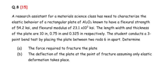 Q.8 [15] A research assistant for a materials science class has need to characterize the elastic behavior of a rectangular plate of Al2O3 known to have a flexural strength of 54.2 ksi, and flexural modulus of 23.1 x103 ksi. The length width and thickness of the plate are 10 in, 0.75 in and 0.325 in respectively. The student conducts a 3- point bend test by placing the plate between two rods 6 in apart. Determine (a) (b) The force required to fracture the plate The deflection of the plate at the point of fracture assuming only elastic deformation takes place.