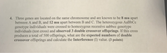 Three genes are located on the same chromosome and are known to be 8 mu apart between A and B, and 12 mu apart between B and C. The heterozygous AaBbCc genotype individuals were crossed to homozygous recessive aabbcc genotype individuals (test cross) and observed 3 double crossover offsprings. If this cross produces a total of 500 offsprings, what are the expected numbers of double crossover offsprings and calculate the Interference (1) value. (3 points) 4·
