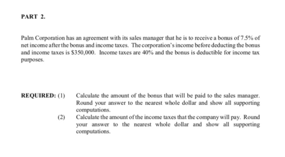 PART 2 Palm Corporation has an agreement with its sales manager that he is to receive a bonus of 7.5% of net income after the bonus and income taxes. The corporations income before deducting the bonus and income taxes is $350,000. Income taxes are 40% and the bonus is deductible for income tax purposes REQUIRED Calculate the amount of the bonus that will be paid to the sales manager. Round your answer to the nearest whole dollar and show all supporting computations Calculate the amount of the income taxes that the company will pay. Round your answer to the nearest whole dollar and show a supporting computations (2)
