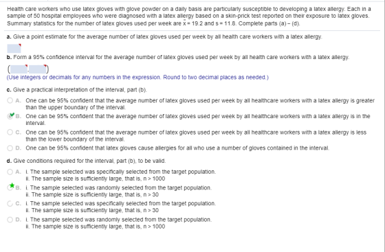 Health care workers who use latex gloves with glove powder on a daily basis are particularly susceptible to developing a latex allergy. Each in a sample of 50 hospital employees who were diagnosed with a latex allergy based on a skin-prick test reported on their exposure to latex gloves Summary statistics for the number of latex gloves used per week arex-19.2 and s 11.8. Complete parts (a) (d) a. Give a point estimate for the average number of latex gloves used per week by all health care workers with a latex allergy b. Form a 95% confidence interval for the average number of latex gloves used per week by all health care workers with a latex allergy. (Use integers or decimals for any numbers in the expression. Round to two decimal places as needed.) c. Give a practical interpretation of the interval, part (b). 0 A. One can be 95% confident that the average number of latex gloves used per week by all healthcare workers with a latex allergy is greater (y B. One can be 95% confident that the average number of latex gloves used per week by all healthcare workers with a latex allergy is in the ° C. One can be 95% confident that the average number of latex gloves used per week by all healthcare workers with a latex allergy is less 0 D. One can be 95% confident that latex gloves cause allergies for all who use a number of gloves contained in the interval. d. Give conditions required for the interval, part (b), to be valid. OA. i. The sample selected was specifically selected from the target population. than the upper boundary of the interval. interval. than the lower boundary of the interval. i. The sample size is sufficiently large, that is, n> 1000 B i. The sample selected was randomly selected from the target population. C. i. The sample selected was specifically selected from the target population. OD. i. The sample selected was randomly selected from the target population i. The sample size is sufficiently large, that is, n> 30 i. The sample size is sufficiently large, that is, n> 30 i. The sample size is sufficiently large, that is, n> 1000