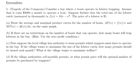 Externalities 5. (Tragedy of the Commons) Consider a bay where z boats operate in lobster trapping. Assume that it costs $2000 a month to operate a boat. Suppose further that the total size of the lobster catch (measured in thousands) isf(x) 10r -2. The price of a lobster is S1. (a) Draw the average and marginal product curves for the number of boats, AP() -f(x)/x and MP() df (x)/dx, on the same graph. (b) If there are no restrictions on the number of boats that can operate, how many boats will trap lobsters in the bay. (Hint: Use the zero profit condition.) (c) Now suppose the local village has authority to issue permits which trappers must have to operate in the bay. If the village wants to maximize the size of the lobster catch, how many permits should be issued each month? What it the village wants to maximize welfare? (d) If the village authorities sell monthly permits, at what permit price will the optimal number of permits be purchased by trappers?