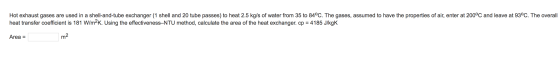 Hot exhaust gases are used in a shell-and-tube exchanger (1 shell and 20 tube passes) to heat 2.5 kg/s of water from 35 to 84