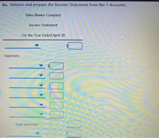 2a. Balance and prepare the Income Statement from the T-Accounts. Dana Bowen Company Income Statement For the Year Ended Apri