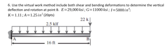 6. Use the virtual work method include both shear and bending deformations to determine the vertical deflection and rotation at point B. E-29,000 ksi; G= 11000 ksi; 1:5000 in; K = 1.1 1 ; A = 1.25 in 2 (20pts) 22 k 2.5 klf 16 ft