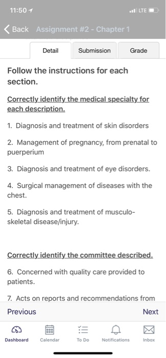 11:50イ LTE < Back Assignment #2-Chapter 1 Detail Submission Grade Follow the instructions for each section Correctly identify the medical specialty for each description. 1. Diagnosis and treatment of skin disorders 2. Management of pregnancy, from prenatal to puerperium 3. Diagnosis and treatment of eye disorders. Surgical management of diseases with the chest. 5. Diagnosis and treatment of musculo- skeletal disease/injury Correctly identify the committee described. 6. Concerned with quality care provided to patients .Acts on reports and recommendations from Previous Next Dashboard Calendar To DoNotifications Inbox