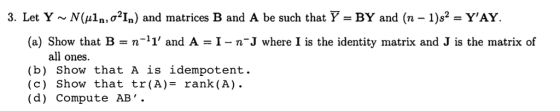 3. Let Y ~ N(aln, σ21n) and matrices B and A be such that BY and (n-1)s-YAY (a) Show that B = n-11, and A = 1-n-J where I is the identity matrix and J is the matrix of all ones (b) Show that A is idempotent. (c) Show that tr(A)- rank(A). ( d ) Compute AB .