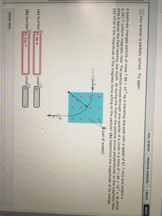 FULL SCREEN PRINTER VERSION ㅖBACK NEXT Your answer is partially correct. Try again. A positively charged particle of mass 7.98 x 10° kg is traveling due east with a speed of 67.7 m/s and enters a 0.297-T uniform magnetic field. The particle moves through one-quarter of a circle in a time of 1.46 × 10-3 s, at w time it leaves the field heading due south. All during the motion the particle moves perpendicular to the magnetic field (a) What is the magnitude of the magnetic force acting on the particle? (b) Determine the magnitude of its charge. (out of screen) ]Unit (a) Number T5.9e-4 1433e-7 Unit G-D mber SHOW HINT