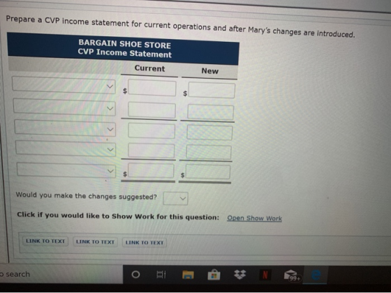Prepare a CVP income statement for current operations and after Marys changes are introduced. BARGAIN SHOE STORE CVP Income