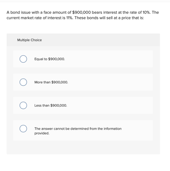 A bond issue with a face amount of $900,000 bears interest at the rate of 10%. The current market rate of interest is 11%. Th
