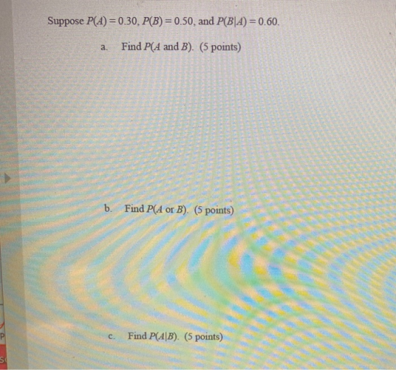 Suppose P(A) = 0.30, P(B) = 0.50, and P(B|A) = 0.60. a. Find P(A and B). (5 points) b. Find P(A or B). (5 points) C. Find P(A