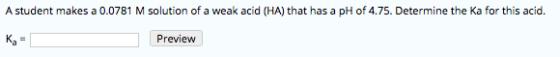 A student makes a 0.0781 M solution of a weak acid (HA) that has a pH of 4.75. Determine the Ka for this acid. Preview