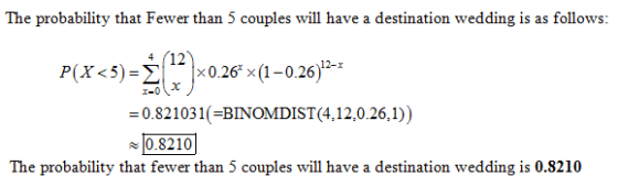 The probability that Fewer than 5 couples will have a destination wedding is as follows: P(X < 5)-Σ |x 0.26 x (1-0.26)12-x 0