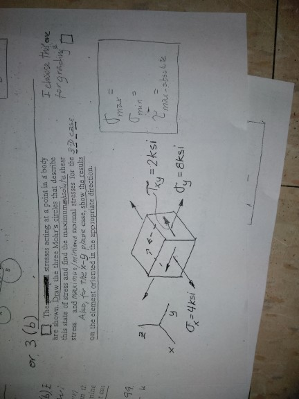 er 3 (b) Thetresses acting at a point in a body I closose thi ove àre shown. Draw the three Mohrs circles that describe this state of stress and ind the maximumaisolute shear stress and naximaniminienyd nomal stresses for the D case Also, fr The X-g plare case, show the results on the elemest oriented in the anpropriate direction t cau 49 -4ksi