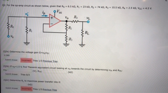 Q2. For the op-amp circuit as shown below, given that Rs 6.5 kQ, R 23 k, R2-74 k2, R3 10.5 ka, R - 2 Vcc R2 RL R3 (Q2a) Determine the voltage gain G-vo/vs 3.1365 Submit Answer Incorrect. Tries 1/3 Previous Tries (Q2b) If vs= 1.5 v, find Thevenin equivalent circuit looking at vo towards the circuit by determining vm and Rh VTh (V)i RTh (k2) Submit Answer Tries 0/3 (Q2c) Determine Ry to maximize power transfer into it: (k2) Submit Answer Incorrect. Tries 1/3 Previous Tries