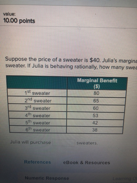 value: 10.00 points Suppose the price of a sweater is $40. Julias margina sweater. If Julia is behaving rationally, how many swe Marginal Benefit 1st sweater 2nd sweater 3rd sweater 4h sweater 5th sweater 6th sweater 80 65 60 53 42 38 Julia will purchase sweaters References eBook & Resources Numeric Response