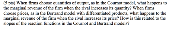 (5 pts) When firms choose quantities of output, as in the Cournot model, what happens to the marginal revenue of the firm when the rival increases its quantity? When firms choose prices, as in the Bertrand model with differentiated products, what happens to the marginal revenue of the firm when the rival increases its price? How is this related to the slopes of the reaction functions in the Cournot and Bertrand models?