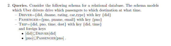 2. Queries. Consider the following schema for a relational database. The schema models which Uber drivers drive which passengers to which destination at what time DRIVER-[did, dname, rating, car typej with key {did) PASSENGER-po, pname, email) with key pno) TRIP-did, pno, time, dest with key [did, time and foreign keys [did]CDRIVER[did pnoCPASSENGER pno]
