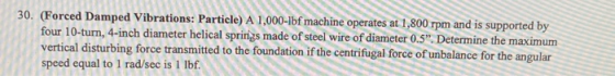 30. (Forced Damped Vibrations: Particle) A 1,000-1bf machine operates at 1,800 rpm and is supported by four 10-turn, 4-inch d