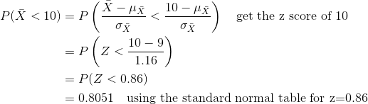 \begin{align*} P(\bar{X}<10)&=P\left(\frac{\bar{X}-\mu_{\bar{X}}}{\sigma_{\bar{X}}}<\frac{10-\mu_{\bar{X}}}{\sigma_{\bar{X}}} \right )\quad\text{get the z score of 10}\\ &=P\left(Z<\frac{10-9}{1.16} \right )\\ &=P(Z<0.86)\\ &=0.8051\quad\text{using the standard normal table for z=0.86} \end{align*}