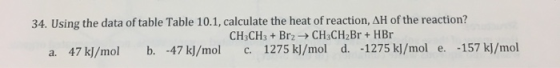 34. Using the data of table Table 10.1, calculate the heat of reaction, AH of the reaction? CH3CH3 Brz-CH3CH2Br+ HBr a. 47 k]