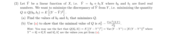 (2) Let Y be a linear function of X, ie. Y lo +biX where bo and bi are fixed real numbers. We want to minimize the discrepancy of Y from Y, i.e. minimizing the quantity (a) Find the valucs of bo and bi that minimizes Q (b) Use (a) to show that the minimal value of Q is 2 Cov2(x,y) Hint: You may use the fact that Q(bg, bị) E [(Y-Y*)2-Var (Y-Y*) + IE(Y-Y*)]2 where Y* = bi + biX and bō, bị are the values you get from (a).