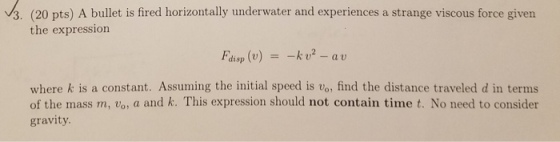 vs. (20 pts) A bullet is fired horizontally underwater and experiences a strange viscous force given the expression Fdisp (u) =-k U2-au where k is a constant. Assuming the initial speed is vo, find the distance traveled d in terms of the mass m, vo, a and k. This expression should not contain time t. No need to consider gravity