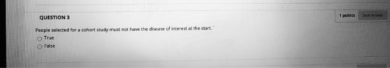 QUESTION 3 1 points Save Answer People selected for a cohort study must not have the disease of interest at the start. True F