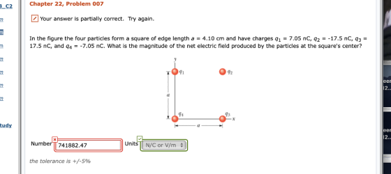 Chapter 22, Problem 007 Your answer is partially correct. Try again In the figure the four particles form a square of edge length a-4.10 cm and have charges q1-7.05 nC 92--17.5 nC, q3 = 17.5 nC, and q4 =-7.05 nC. what is the magnitude of the net electric field produced by the particles at the squares center? 91 42 12 2 ds tudy 12 Number TT 741882.47 Unit N/C or V/m ¢ the tolerance is +/-5%