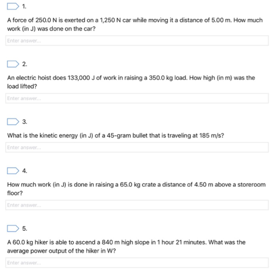 1 A force of 250.0 N is exerted on a 1,250 N car while moving it a distance of 5.00 m. How much work (in J) was done on the car? Enter answer 2. An electric hoist does 133,000 J of work in raising a 350.0 kg load. How high (in m) was the load lifted? Enter answer 3 What is the kinetic energy (in J) of a 45-gram bullet that is traveling at 185 m/s? Enter answer 4 How much work (in J) is done in raising a 65.0 kg crate a distance of 4.50 m above a storeroom floor? Enter answer 5. A 60.0 kg hiker is able to ascend a 840 m high slope in 1 hour 21 minutes. What was the average power output of the hiker in W? Enter answer