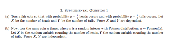 2. SUPPLEMENTAL QUESTION 1 (a) Toss a fair coin so that with probability pheads occurs and with probability p tails occurs. Let X be the number of heads and Y be the number of tails. Prove X and Y are dependent (b) Now, toss the same coin n times, where n is a random integer with Poisson distribution: n~Poisson(A) Let X be the random variable counting the number of heads, Y the random variable counting the number of tails. Prove X, Y are independent