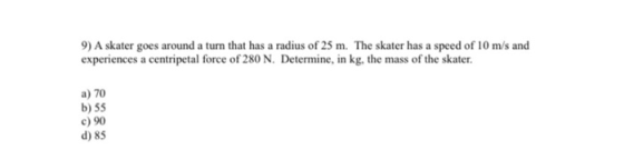9) A skater goes around a turn that has a radius of 25 m. The skater has a speed of 10 m/s and experiences a centripetal forc