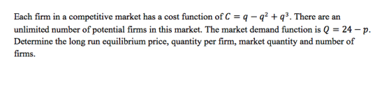 Each firm in a competitive market has a cost function of Cq qq3. There are an unlimited number of potential firms in this market. The market demand function is Q 24-p. Determine the long run equilibrium price, quantity per firm, market quantity and number of firms