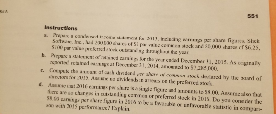 551 Set A Instructions Prepare a condensed income statement for 2015, including earnings per share figures. Slick Software, Inc., had 200,000 shares of $1 par value common stock and 80,000 shares of $6.25, S100 par value preferred stock outstanding throughout the year a. b. Prepare a statement of retained earnings for the year ended December 31, 2015. As originally c. Compute the amount of cash dividend per share of common stock declared by the board of d. Assume that 2016 earnings per share is a single figure and amounts to $8.00. Assume also that reported, retained earnings at December 31, 2014, amounted to $7,285,000. directors for 2015. Assume no dividends in arrears on the preferred stock. there are no changes in outstanding common or preferred stock in 2016. Do you consider the $8.00 earnings per share figure in 2016 to be a favorable or unfavorable statistic in compari- son with 2015 performance? Explain.