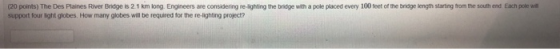 (20 points) The Des Plaines River Bndge is 2 1 km kong. Engineers are considering re-lighting the bridge with a pole placed every 100 feet of the bridge length starting from the south end Each pole wi support four light globes. How many globes will be required for the re-lighting project?