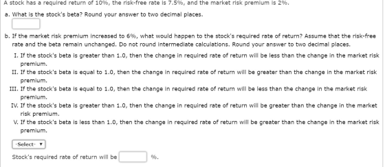 A stock has a required return of 10%, the risk-free rate is 7.5%, and the market risk premium is 2%. a. What is the stocks b