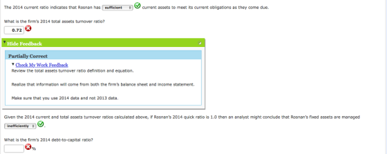The 2014 current ratio indicates that Rosnan has sufficientcurrent assets to meet its current obligations as they come due. What is the firms 2014 total assets turnover ratio? 0.72 3 Hide Feedback Partially Correct Check My Work Feedback Review the total assets turnover ratio definition and equation. Realize that information will come from both the firms balance sheet and income statement. Make sure that you use 2014 data and not 2013 data. Given the 2014 current and total assets turnover ratios calculated above, if Rosnans 2014 quick ratio is 1.0 then an analyst might conclude that Rosnans fixed assets are managed inefficiently What is the firms 2014 debt-to-capital ratio? 鬓,