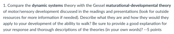 1. Compare the dynamic systems theory with the Gessel maturational-developmental theory of motor/sensory development discussed in the readings and presentations (look for outside resources for more information if needed). Describe what they are and how they would they apply to your development of the ability to walk? Be sure to provide a good explanation for your response and thorough descriptions of the theories (in your own words)? --5 points