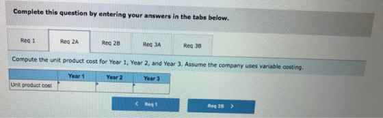 Complete this question by entering your answers in the tabs below. Req 1 Req 2A Req 2B Req 3A Req 38 Compute the unit product cost for Year 1, Year 2, and Year 3. Assume the company uses variable costing. Year 1 Year 2 Year 3 Unit product cost C Req 1 Req 2B >