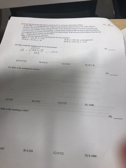 27) Read the ullowing and anewer o 27-31 asing A recent sudy examined 384 randomly sclected chilidn d tem aond signs of an abnormality. Des this peovide evidence that the risk p-005, Hap eot equal 005 25) 28) What would the standard ereor be for this problem A) 0.011122 5) 0.0133 D) 10-1-4) C) o.7911 29) What is the resulting test statistic? 4) 0.89 B) 0.623 C) 0.712 D) -089 What is the resulting p-value? 867 B) 0.224 C) 0.712 D) 0.1494