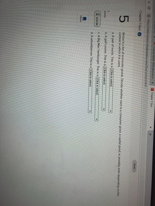 xChapter 1 Quiz 5 Below is a list of economic goods. Decide whether each is a consumer good, a capital good, or possibly both depending on the context in which it is used. a A pair of socks. This is a Cick to select) b. A golf course. This is a [Click to selech C. A Big Mac hamburger. This is a [Click toselect points (20t4740) ) ● d. A wheelbarrow. This is a Click to selechy