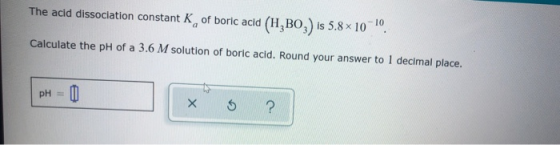 The acid dissociation constant K of boric acid (H,BO,) is 5.8 x 10-40. Calculate the pH of a 3.6 M solution of boric acid. Ro