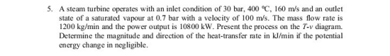 5. A steam turbine operates with an inlet condition of 30 bar, 400 °C, 160 m/s and an outlet state of a saturated vapour at 0