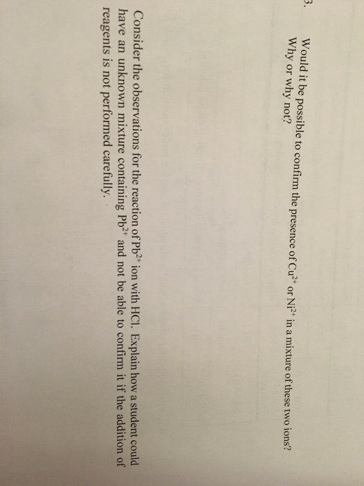 3. Would it be possible to confirm the presence of Cu or in a mixture of these two ions? Why or why not? Ni2 Consider the observations for the reaction of Pb2+ ion with HCI. Explain how a student could have an unknown mixture containing Pb21 and not be able to confirm it if the addition of reagents is not performed carefully