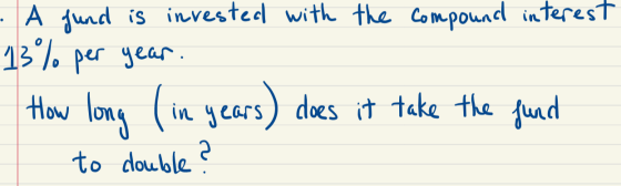 - A fund is invested with the compound interest 13% per year. How long (in years) does it take the fund to double ?